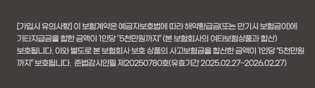 [가입시 유의사항] 이 보험계약은 예금자보호법에 따라 해약환급금(또는 만기시 보험금이)에 기타지급금을 합한 금액이 1인당 '5천만원까지' (본 보험회사의 여타보험상품과 합산) 보호 됩니다. 이와 별도로 본 보험회사 보호 상품의 사고보험금을 합산한 금액이 1인당 “5천만원까지” 보호됩니다.  준법감시인필 제20245001호(유효기간 2024.12.24~2025.12.24)