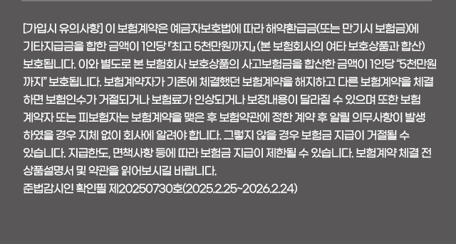 [가입시 유의사항] 이 보험계약은 예금자보호법에 따라 해약환급금(또는 만기시 보험금)에 기타지급금을 합한 금액이 1인당 『최고 5천만원까지』 (본 보험회사의 여타 보호상품과 합산) 보호됩니다. 이와 별도로 본 보험회사 보호상품의 사고보험금을 합산한 금액이 1인당 “5천만원까지” 보호됩니다. 보험계약자가 기존에 체결했던 보험계약을 해지하고 다른 보험계약을 체결하면 보험인수가 거절되거나 보험료가 인상되거나 보장내용이 달라질 수 있으며 또한 보험계약자 또는 피보험자는 보험계약을 맺은 후 보험약관에 정한 계약 후 알릴 의무사항이 발생하였을 경우 지체 없이 회사에 알려야 합니다. 그렇지 않을 경우 보험금 지급이 거절될 수 있습니다. 지급한도, 면책사항 등에 따라 보험금 지급이 제한될 수 있습니다. 보험계약 체결 전 상품설명서 및 약관을 읽어보시길 바랍니다.